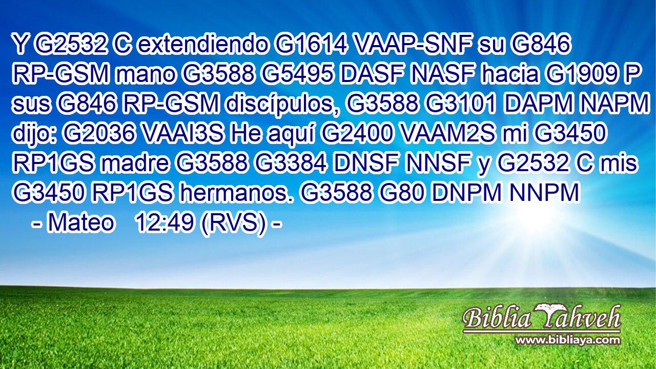 Y G2532 C extendiendo G1614 VAAP-SNF su G846 RP-GSM mano G3588 G5495 DASF NASF hacia G1909 P sus G846 RP-GSM discípulos, G3588 G3101 DAPM NAPM dijo: G2036 VAAI3S He aquí G2400 VAAM2S mi G3450 RP1GS madre G3588 G3384 DNSF NNSF y G2532 C mis G3450 RP1GS hermanos. G3588 G80 DNPM NNPM 