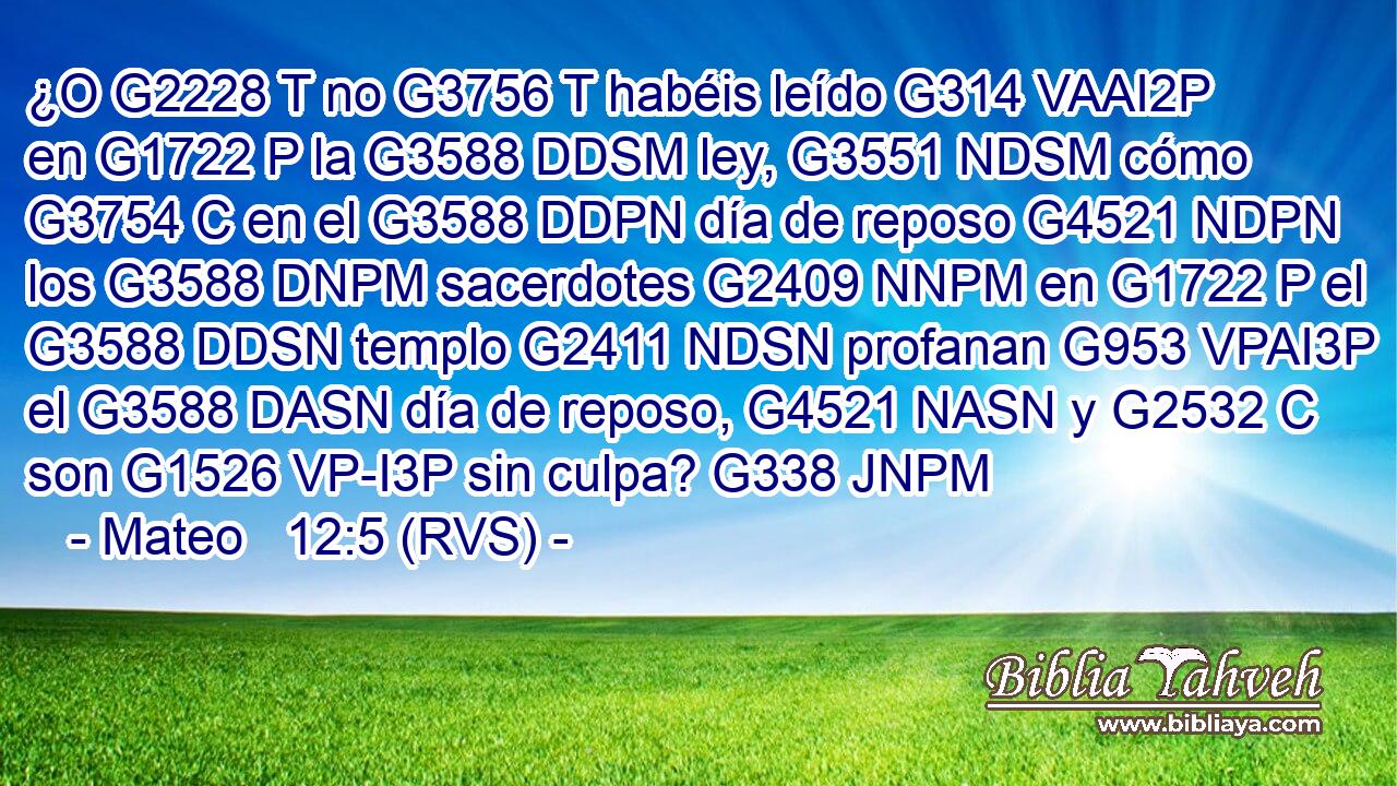 ¿O G2228 T no G3756 T habéis leído G314 VAAI2P en G1722 P la G3588 DDSM ley, G3551 NDSM cómo G3754 C en el G3588 DDPN día de reposo G4521 NDPN los G3588 DNPM sacerdotes G2409 NNPM en G1722 P el G3588 DDSN templo G2411 NDSN profanan G953 VPAI3P el G3588 DASN día de reposo, G4521 NASN y G2532 C son G1526 VP-I3P sin culpa? G338 JNPM 