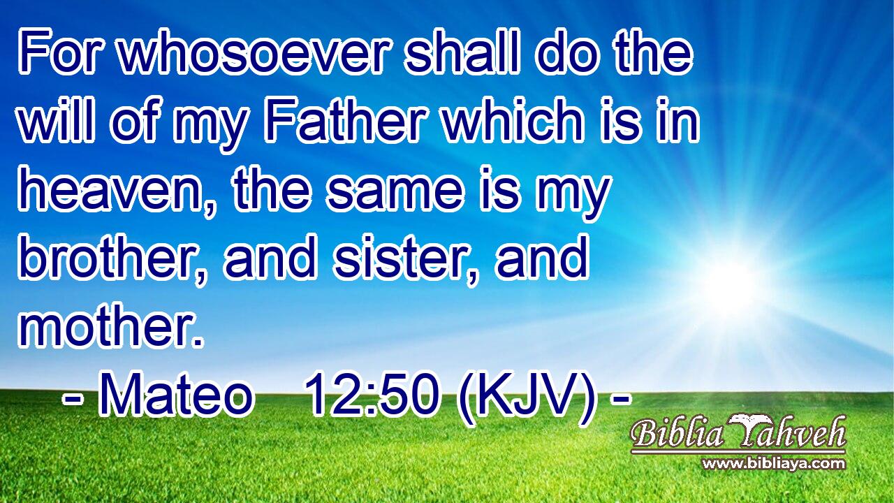 For whosoever shall do the will of my Father which is in heaven, the same is my brother, and sister, and mother.