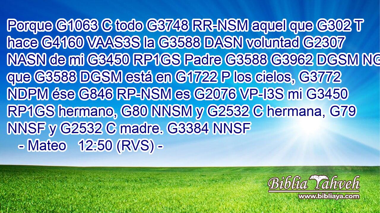 Porque G1063 C todo G3748 RR-NSM aquel que G302 T hace G4160 VAAS3S la G3588 DASN voluntad G2307 NASN de mi G3450 RP1GS Padre G3588 G3962 DGSM NGSM que G3588 DGSM está en G1722 P los cielos, G3772 NDPM ése G846 RP-NSM es G2076 VP-I3S mi G3450 RP1GS hermano, G80 NNSM y G2532 C hermana, G79 NNSF y G2532 C madre. G3384 NNSF 