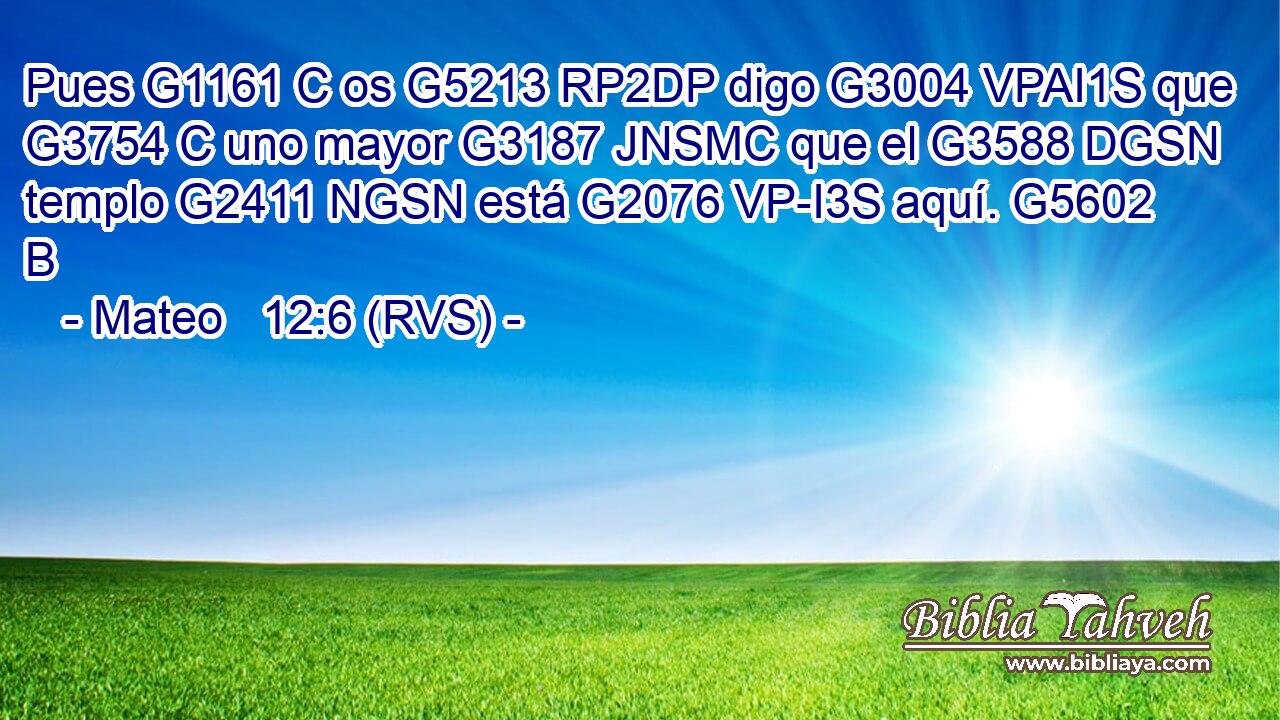 Pues G1161 C os G5213 RP2DP digo G3004 VPAI1S que G3754 C uno mayor G3187 JNSMC que el G3588 DGSN templo G2411 NGSN está G2076 VP-I3S aquí. G5602 B 