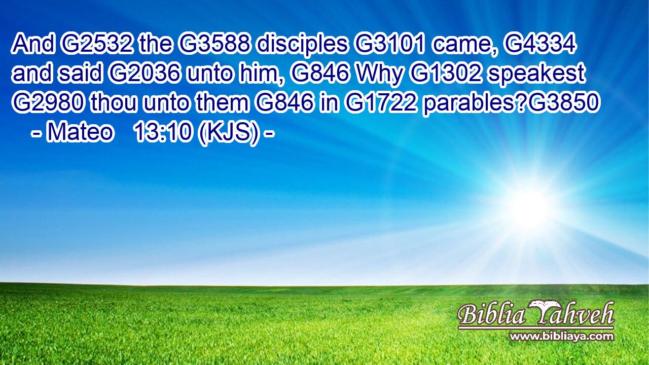 And G2532 the G3588 disciples G3101 came, G4334 and said G2036 unto him, G846 Why G1302 speakest G2980 thou unto them G846 in G1722 parables?G3850