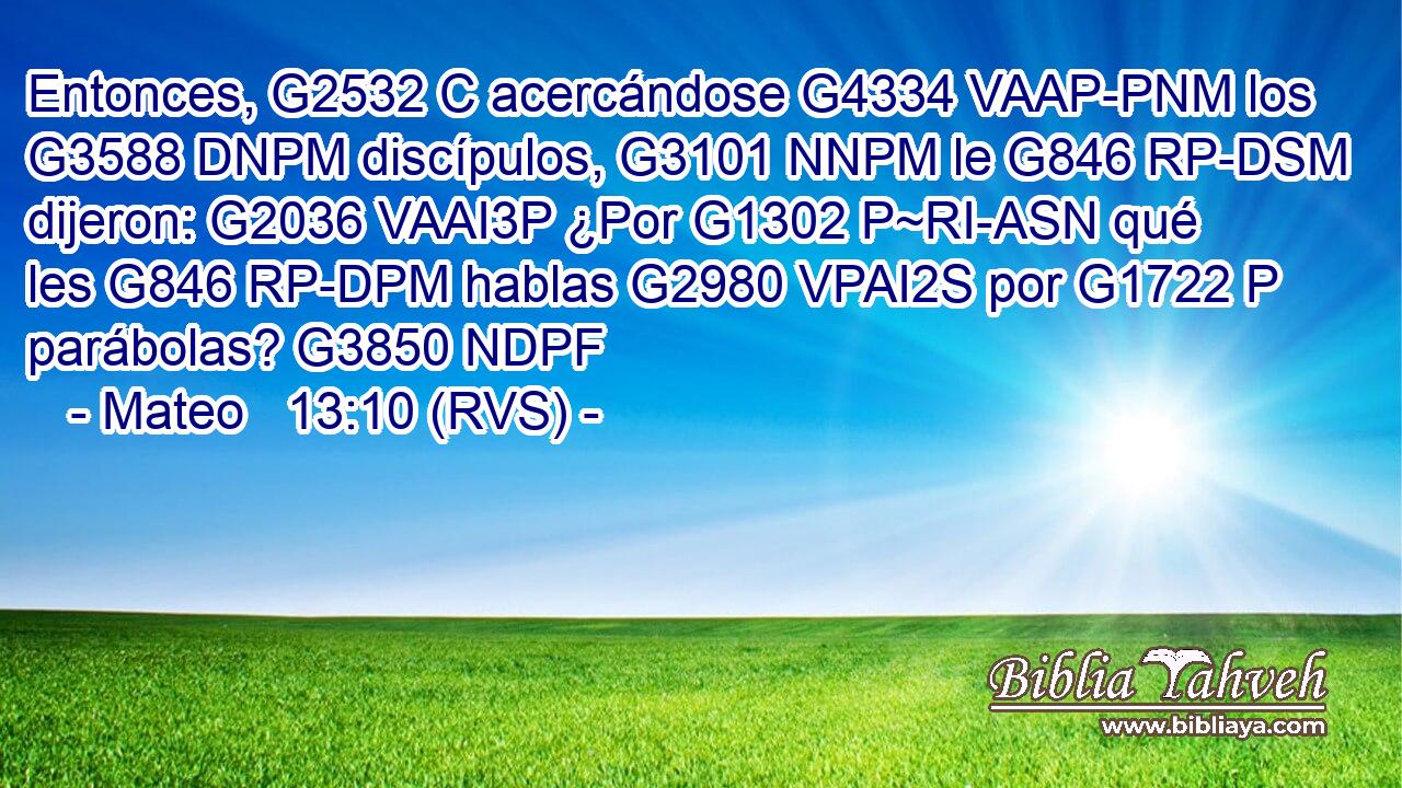 Entonces, G2532 C acercándose G4334 VAAP-PNM los G3588 DNPM discípulos, G3101 NNPM le G846 RP-DSM dijeron: G2036 VAAI3P ¿Por G1302 P~RI-ASN qué les G846 RP-DPM hablas G2980 VPAI2S por G1722 P parábolas? G3850 NDPF 