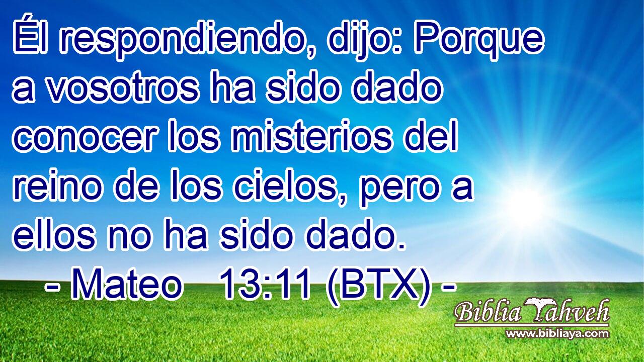 Él respondiendo, dijo: Porque a vosotros ha sido dado conocer los misterios del reino de los cielos, pero a ellos no ha sido dado.