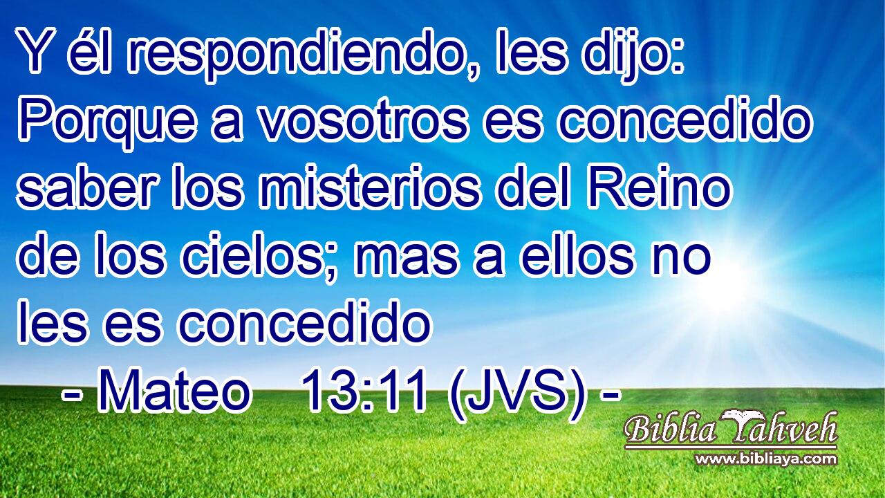 Y él respondiendo, les dijo: Porque a vosotros es concedido saber los misterios del Reino de los cielos; mas a ellos no les es concedido