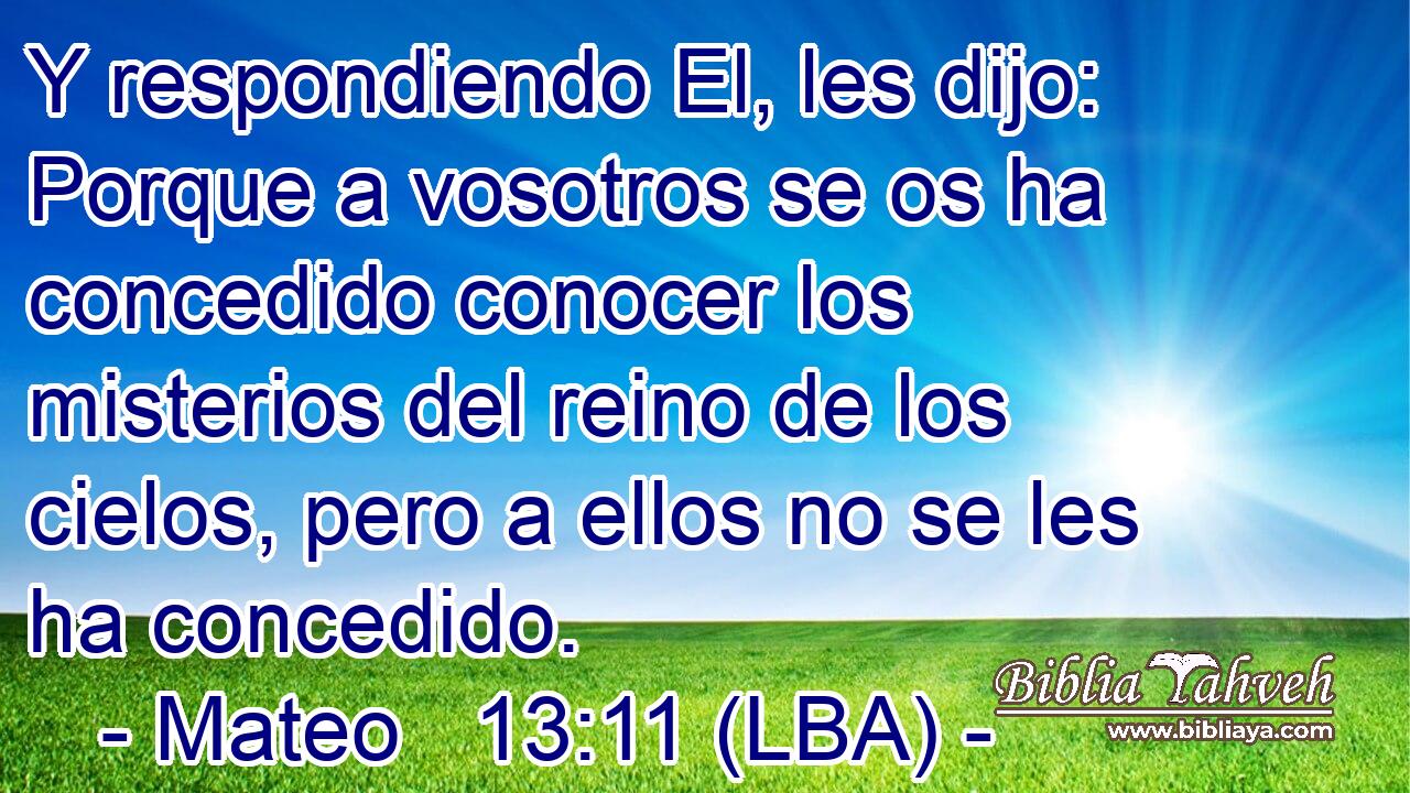 Y respondiendo El, les dijo: Porque a vosotros se os ha concedido conocer los misterios del reino de los cielos, pero a ellos no se les ha concedido.