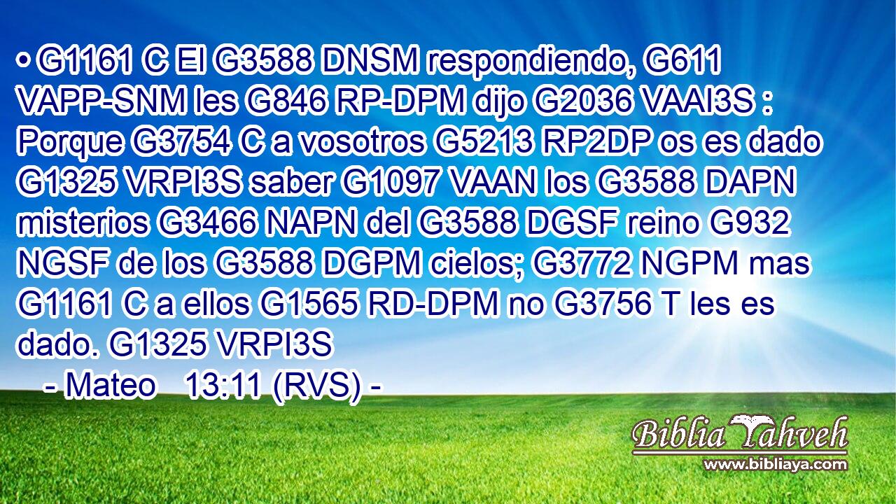 • G1161 C El G3588 DNSM respondiendo, G611 VAPP-SNM les G846 RP-DPM dijo G2036 VAAI3S : Porque G3754 C a vosotros G5213 RP2DP os es dado G1325 VRPI3S saber G1097 VAAN los G3588 DAPN misterios G3466 NAPN del G3588 DGSF reino G932 NGSF de los G3588 DGPM cielos; G3772 NGPM mas G1161 C a ellos G1565 RD-DPM no G3756 T les es dado. G1325 VRPI3S 