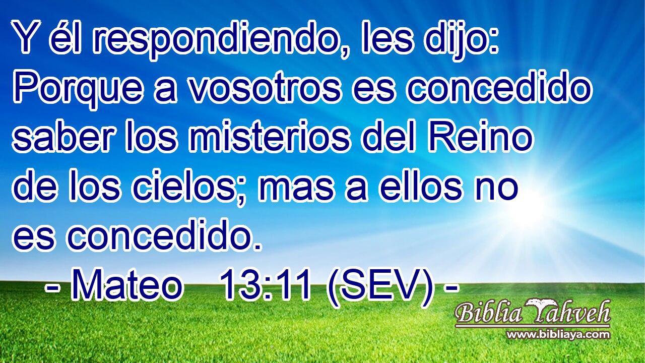 Y él respondiendo, les dijo: Porque a vosotros es concedido saber los misterios del Reino de los cielos; mas a ellos no es concedido.