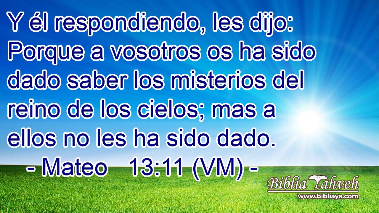  Y él respondiendo, les dijo: Porque a vosotros os ha sido dado saber los misterios del reino de los cielos; mas a ellos no les ha sido dado. 