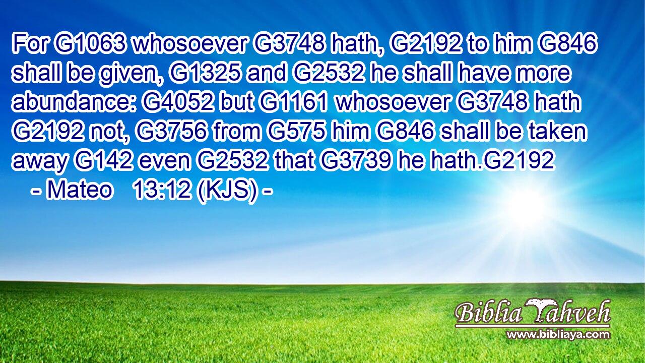For G1063 whosoever G3748 hath, G2192 to him G846 shall be given, G1325 and G2532 he shall have more abundance: G4052 but G1161 whosoever G3748 hath G2192 not, G3756 from G575 him G846 shall be taken away G142 even G2532 that G3739 he hath.G2192