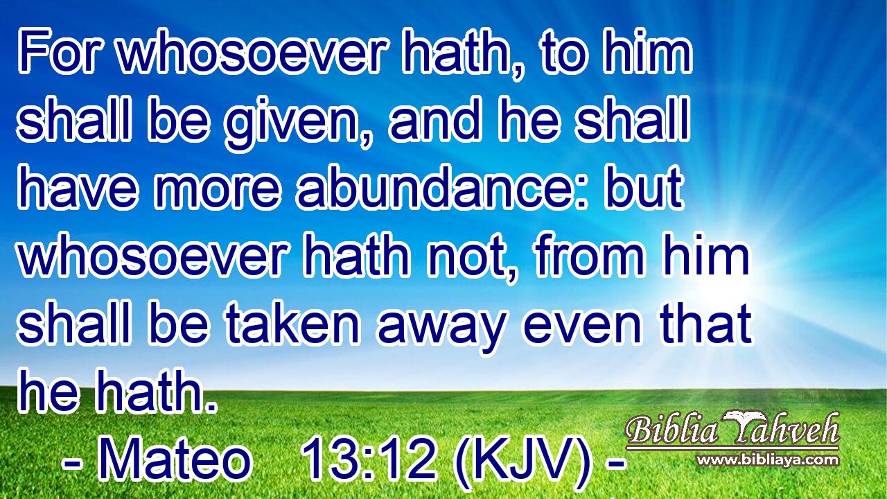 For whosoever hath, to him shall be given, and he shall have more abundance: but whosoever hath not, from him shall be taken away even that he hath.