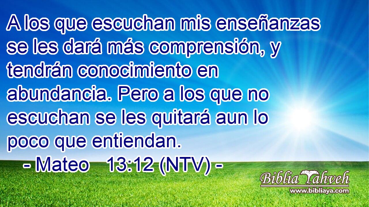 A los que escuchan mis enseñanzas se les dará más comprensión, y tendrán conocimiento en abundancia. Pero a los que no escuchan se les quitará aun lo poco que entiendan.