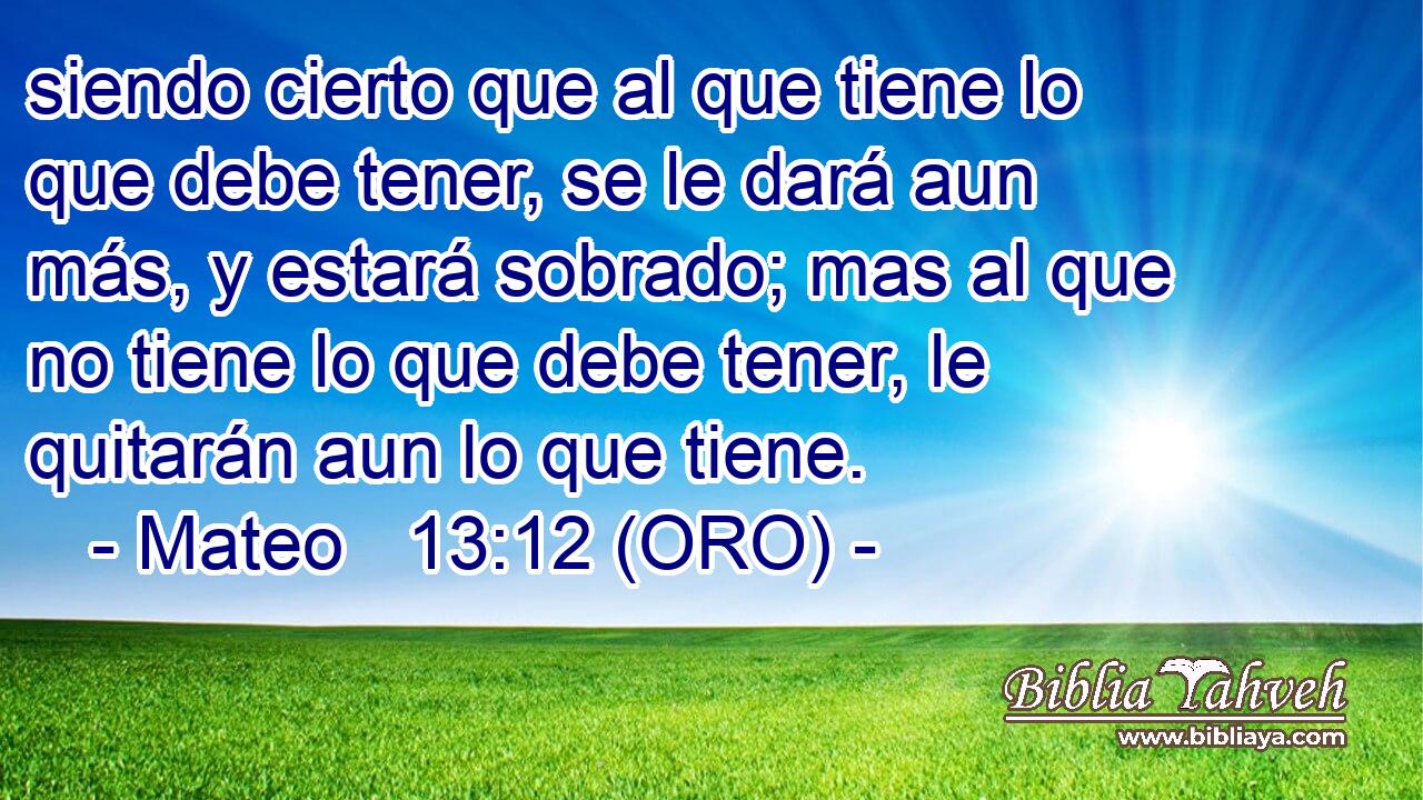  siendo cierto que al que tiene lo que debe tener, se le dará aun más, y estará sobrado; mas al que no tiene lo que debe tener, le quitarán aun lo que tiene. 