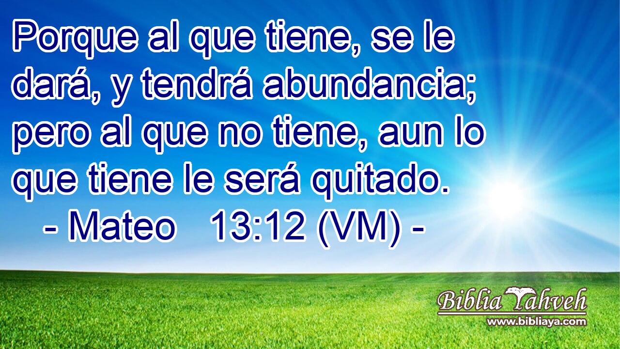  Porque al que tiene, se le dará, y tendrá abundancia; pero al que no tiene, aun lo que tiene le será quitado. 