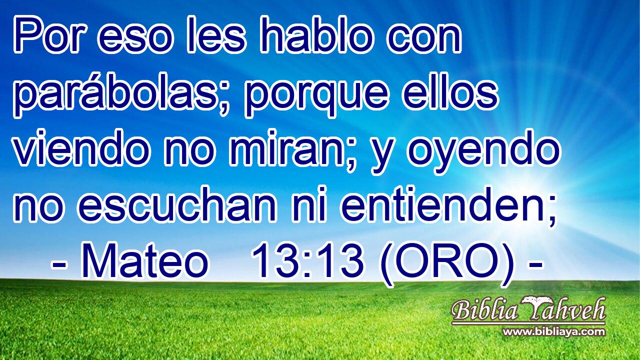  Por eso les hablo con parábolas; porque ellos viendo no miran; y oyendo no escuchan ni entienden; 