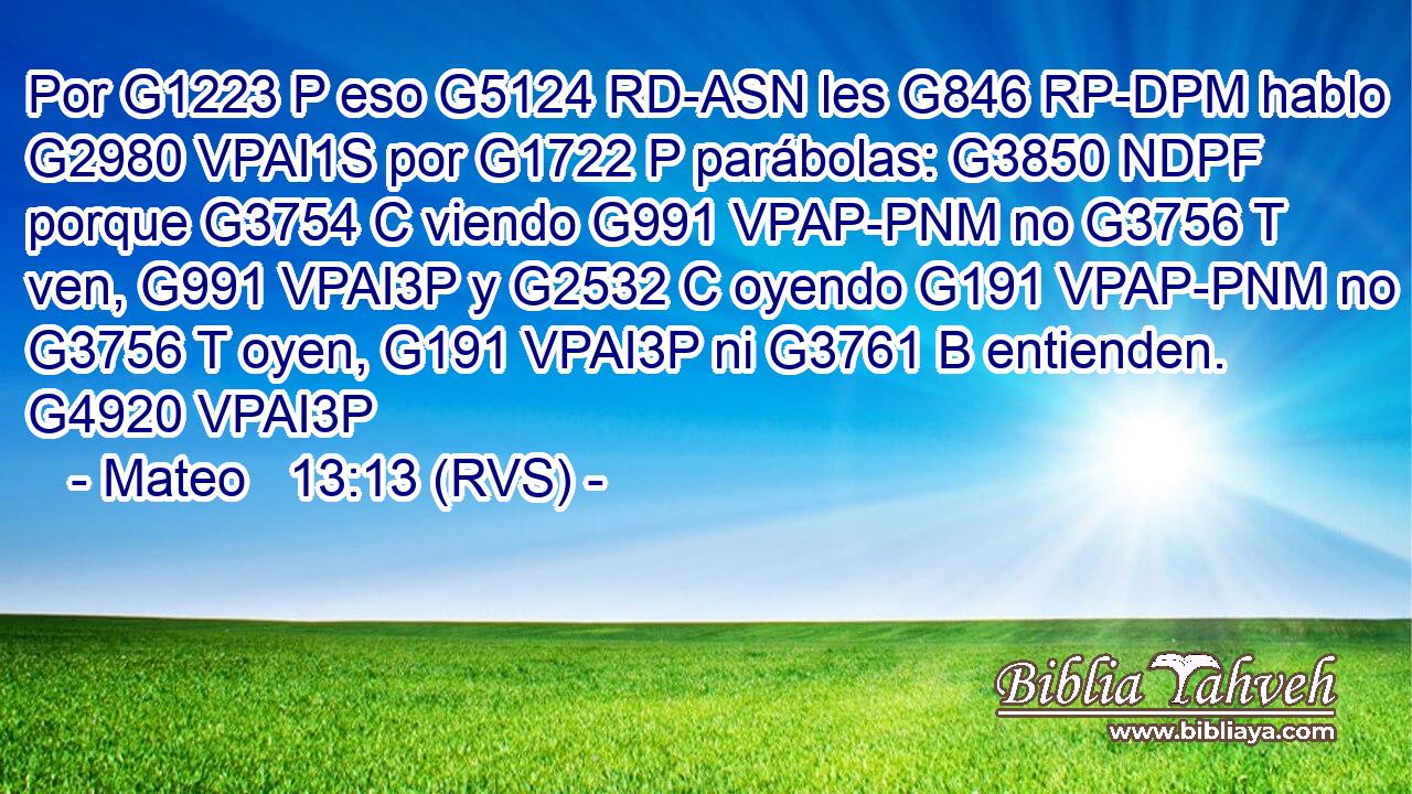 Por G1223 P eso G5124 RD-ASN les G846 RP-DPM hablo G2980 VPAI1S por G1722 P parábolas: G3850 NDPF porque G3754 C viendo G991 VPAP-PNM no G3756 T ven, G991 VPAI3P y G2532 C oyendo G191 VPAP-PNM no G3756 T oyen, G191 VPAI3P ni G3761 B entienden. G4920 VPAI3P 