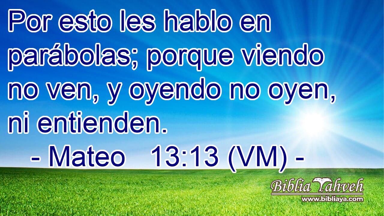  Por esto les hablo en parábolas; porque viendo no ven, y oyendo no oyen, ni entienden. 