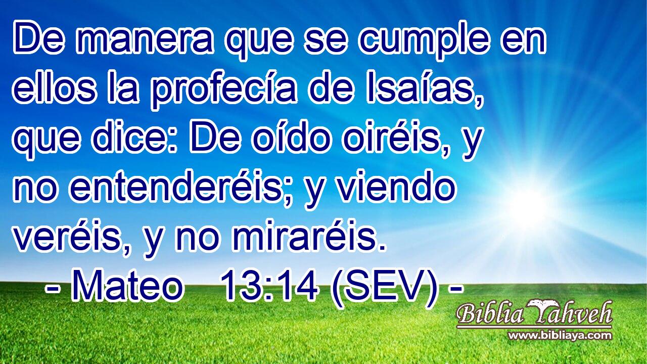 De manera que se cumple en ellos la profecía de Isaías, que dice: De oído oiréis, y no entenderéis; y viendo veréis, y no miraréis.