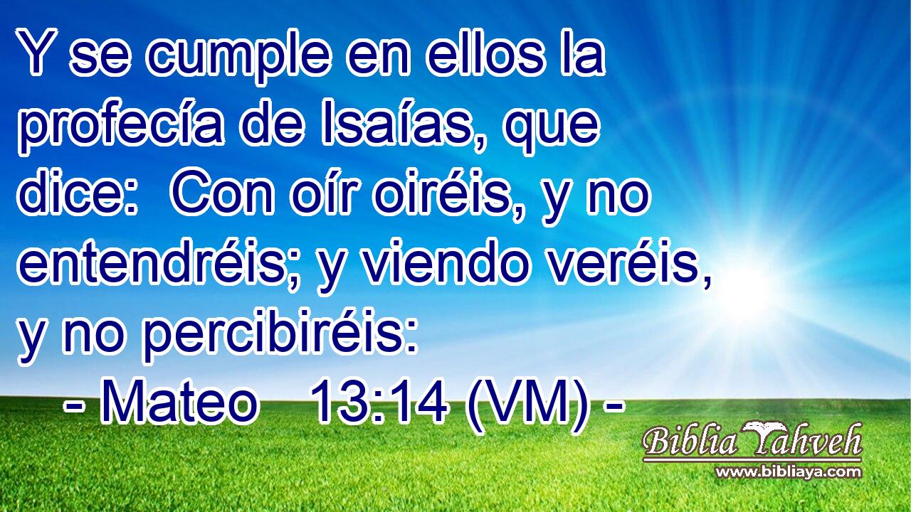  Y se cumple en ellos la profecía de Isaías, que dice:  Con oír oiréis, y no entendréis; y viendo veréis, y no percibiréis: 
