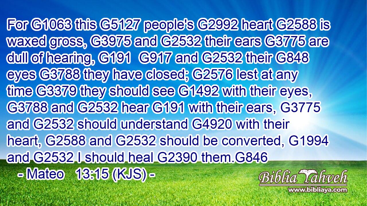 For G1063 this G5127 people's G2992 heart G2588 is waxed gross, G3975 and G2532 their ears G3775 are dull of hearing, G191  G917 and G2532 their G848 eyes G3788 they have closed; G2576 lest at any time G3379 they should see G1492 with their eyes, G3788 and G2532 hear G191 with their ears, G3775 and G2532 should understand G4920 with their heart, G2588 and G2532 should be converted, G1994 and G2532 I should heal G2390 them.G846