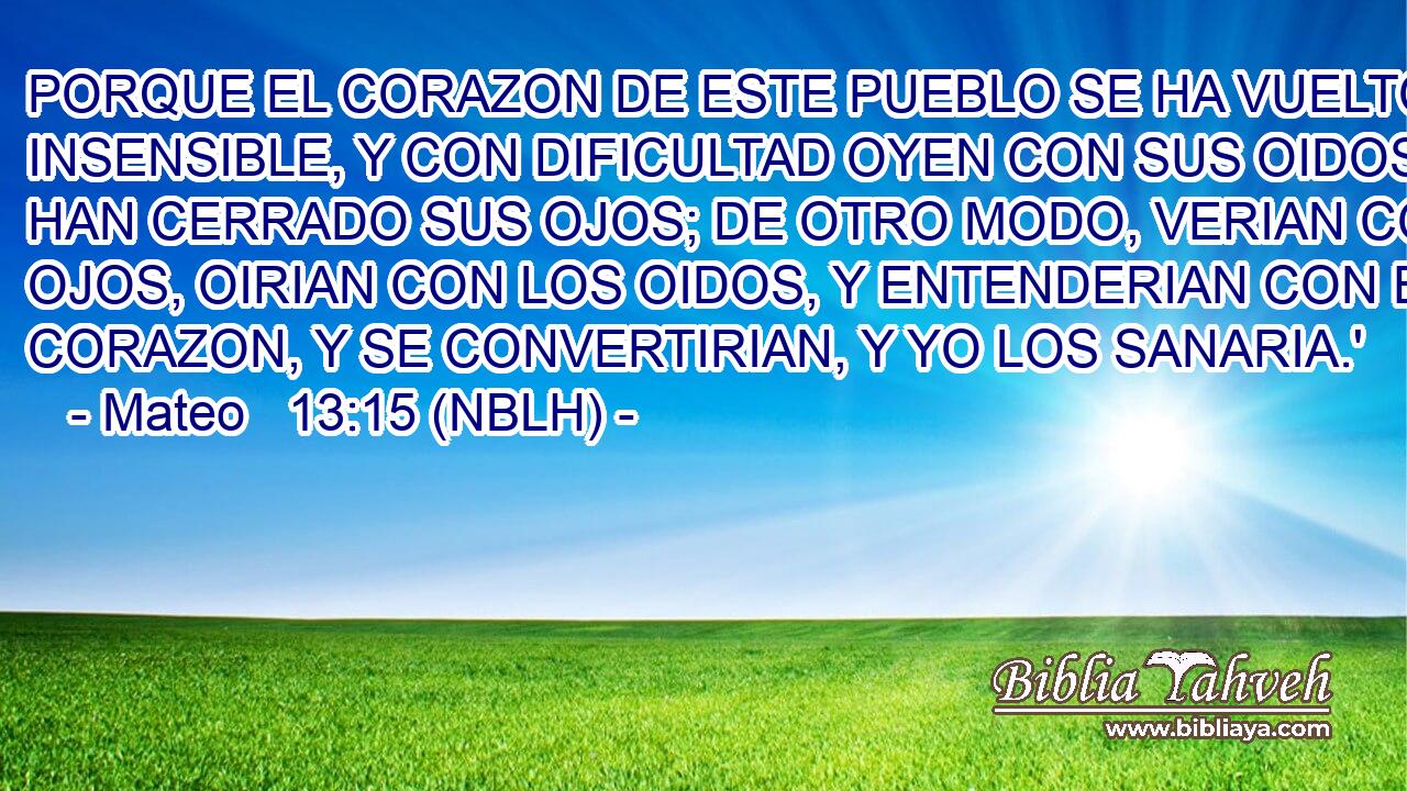  PORQUE EL CORAZON DE ESTE PUEBLO SE HA VUELTO INSENSIBLE, Y CON DIFICULTAD OYEN CON SUS OIDOS; Y HAN CERRADO SUS OJOS; DE OTRO MODO, VERIAN CON LOS OJOS, OIRIAN CON LOS OIDOS, Y ENTENDERIAN CON EL CORAZON, Y SE CONVERTIRIAN, Y YO LOS SANARIA.' 