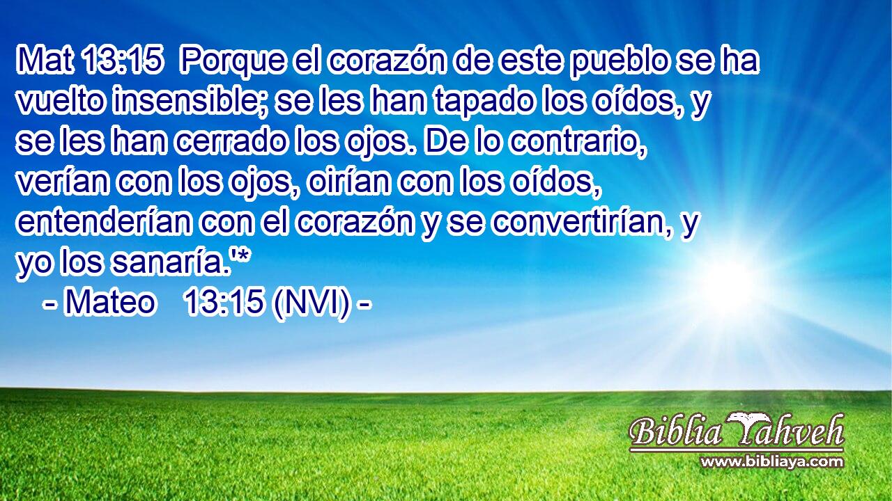Mat 13:15  Porque el corazón de este pueblo se ha vuelto insensible; se les han tapado los oídos, y se les han cerrado los ojos. De lo contrario, verían con los ojos, oirían con los oídos, entenderían con el corazón y se convertirían, y yo los sanaría.'* 