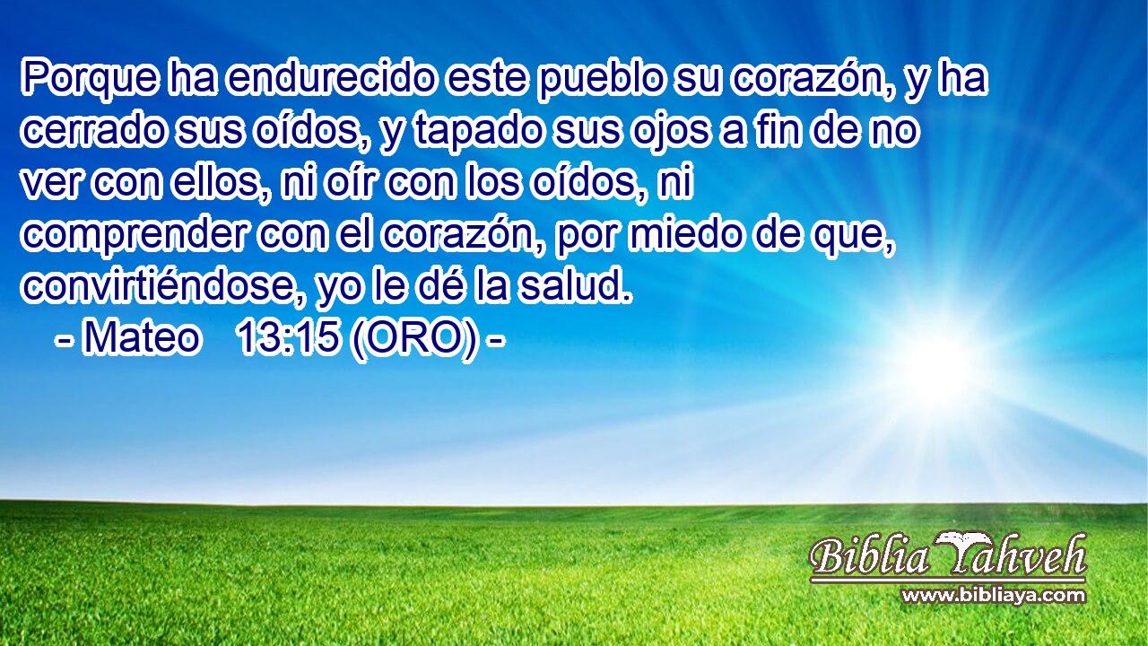  Porque ha endurecido este pueblo su corazón, y ha cerrado sus oídos, y tapado sus ojos a fin de no ver con ellos, ni oír con los oídos, ni comprender con el corazón, por miedo de que, convirtiéndose, yo le dé la salud. 