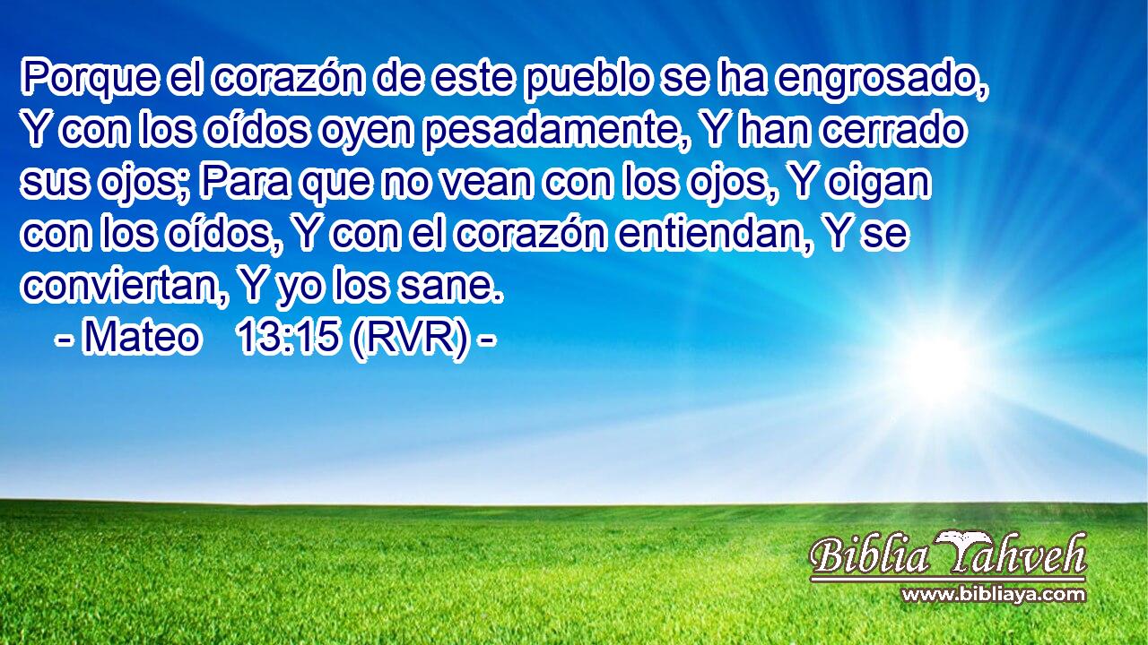 Porque el corazón de este pueblo se ha engrosado, Y con los oídos oyen pesadamente, Y han cerrado sus ojos; Para que no vean con los ojos, Y oigan con los oídos, Y con el corazón entiendan, Y se conviertan, Y yo los sane.