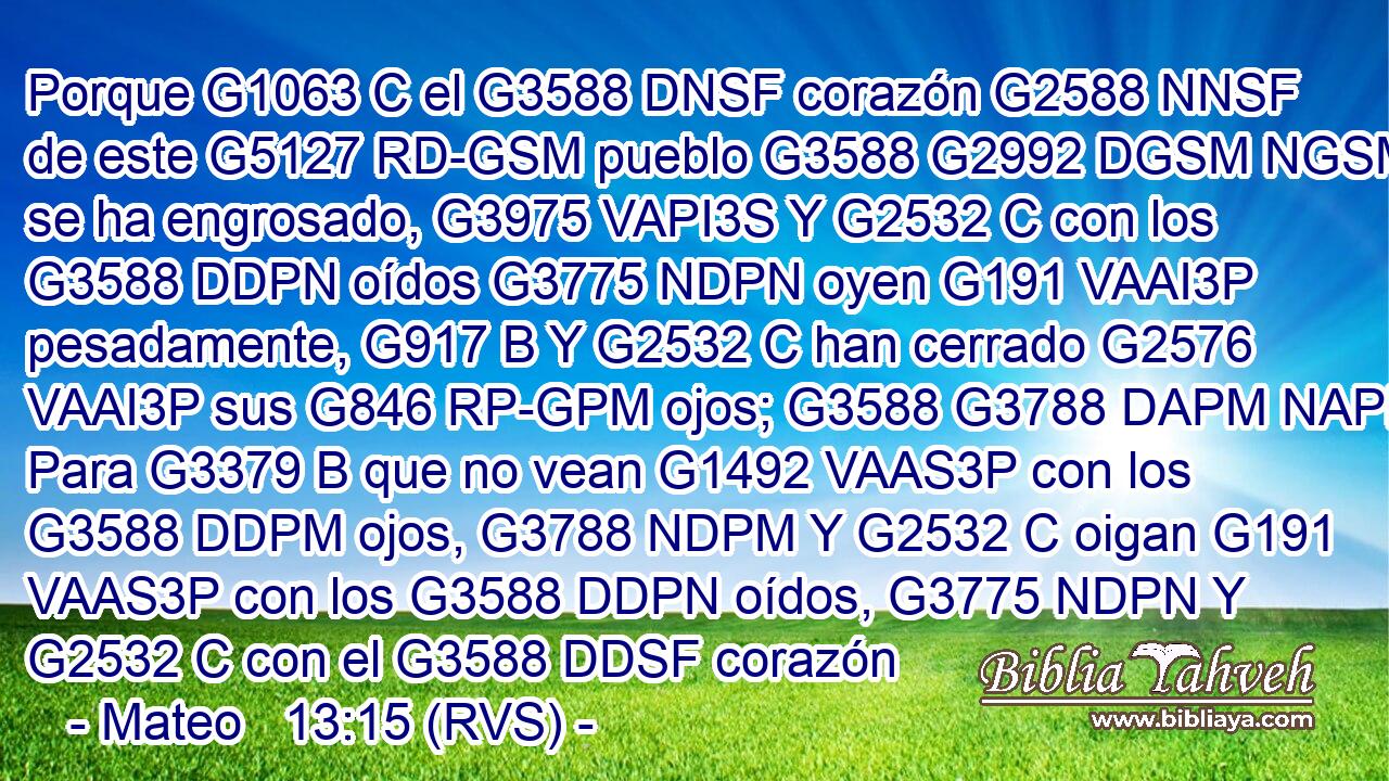 Porque G1063 C el G3588 DNSF corazón G2588 NNSF de este G5127 RD-GSM pueblo G3588 G2992 DGSM NGSM se ha engrosado, G3975 VAPI3S Y G2532 C con los G3588 DDPN oídos G3775 NDPN oyen G191 VAAI3P pesadamente, G917 B Y G2532 C han cerrado G2576 VAAI3P sus G846 RP-GPM ojos; G3588 G3788 DAPM NAPM Para G3379 B que no vean G1492 VAAS3P con los G3588 DDPM ojos, G3788 NDPM Y G2532 C oigan G191 VAAS3P con los G3588 DDPN oídos, G3775 NDPN Y G2532 C con el G3588 DDSF corazón