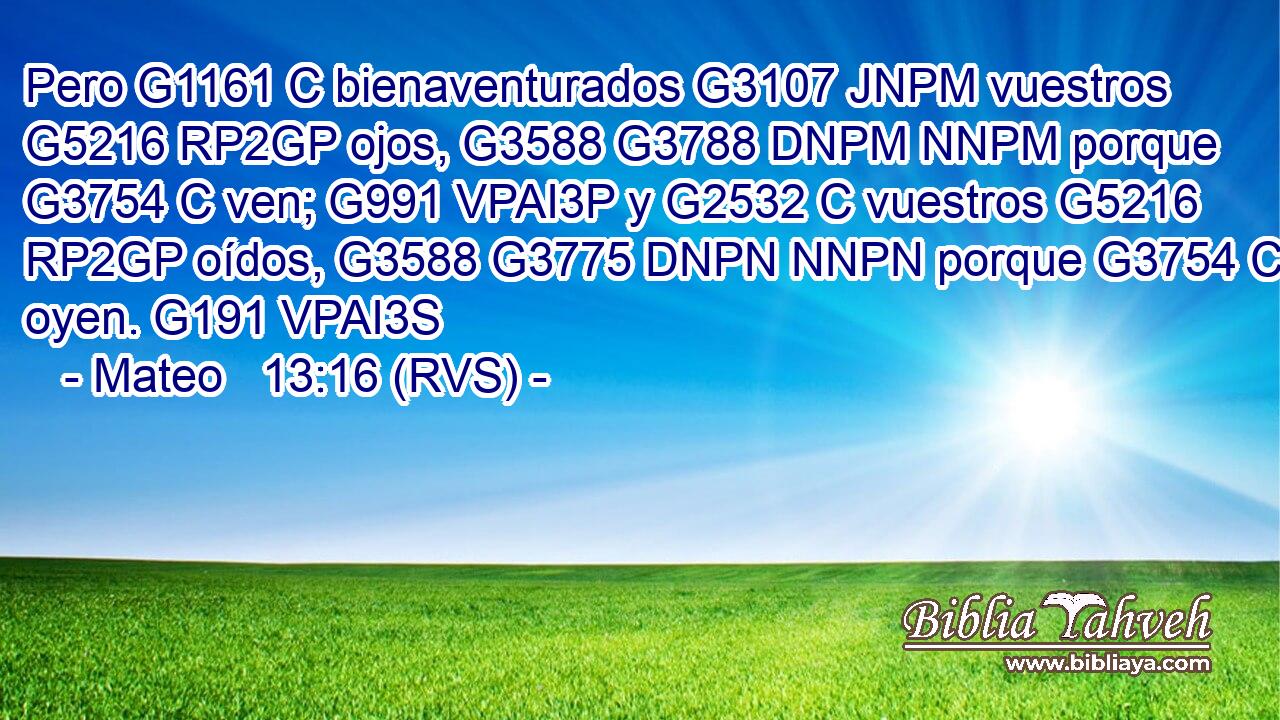 Pero G1161 C bienaventurados G3107 JNPM vuestros G5216 RP2GP ojos, G3588 G3788 DNPM NNPM porque G3754 C ven; G991 VPAI3P y G2532 C vuestros G5216 RP2GP oídos, G3588 G3775 DNPN NNPN porque G3754 C oyen. G191 VPAI3S 