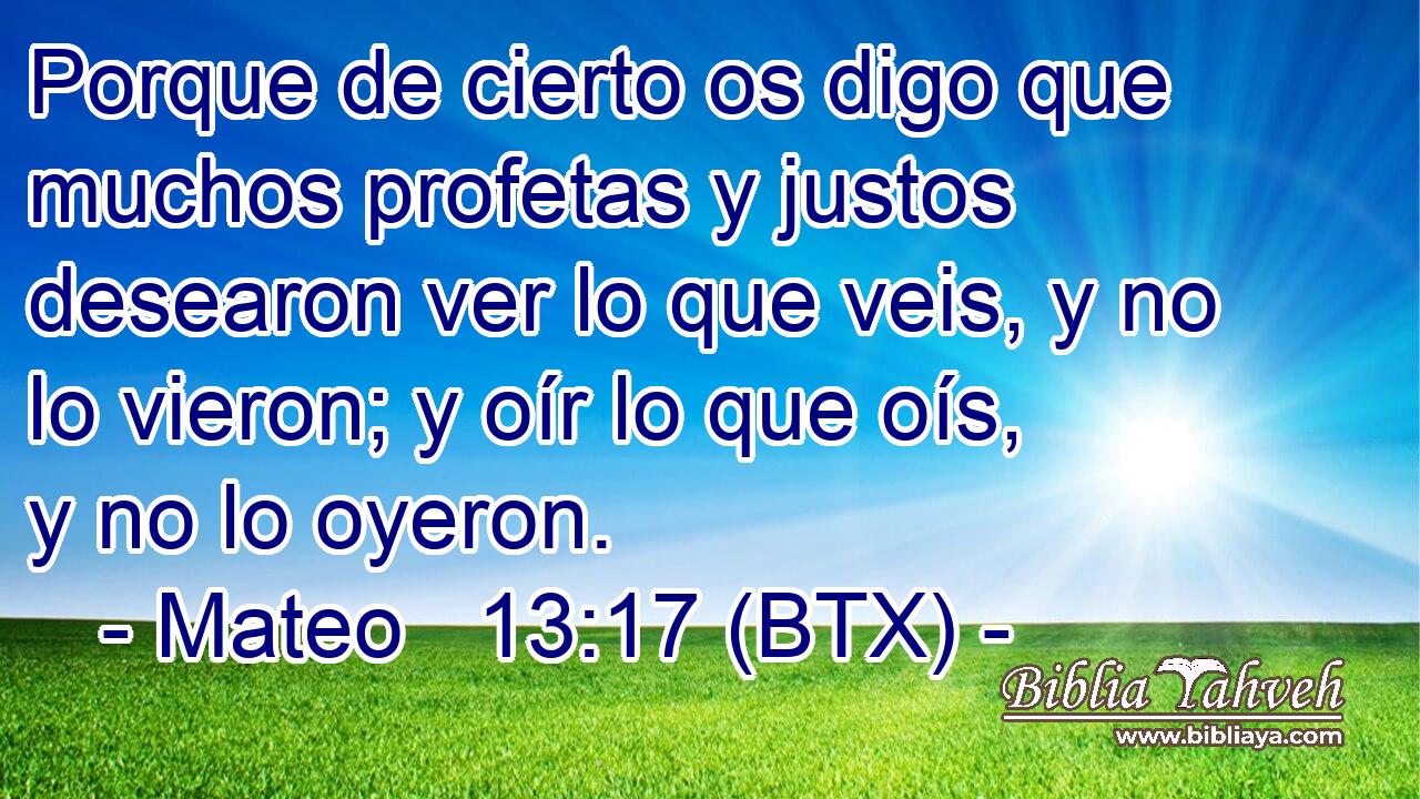 Porque de cierto os digo que muchos profetas y justos desearon ver lo que veis, y no lo vieron; y oír lo que oís, y no lo oyeron.