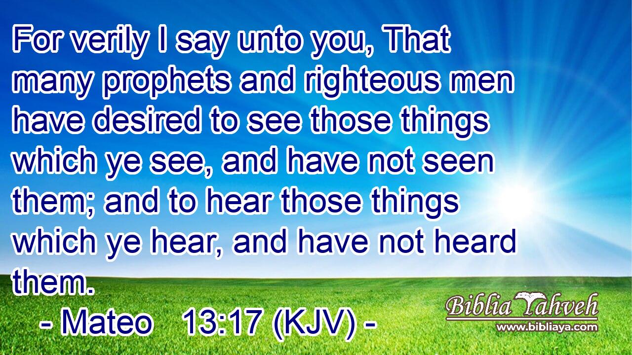 For verily I say unto you, That many prophets and righteous men have desired to see those things which ye see, and have not seen them; and to hear those things which ye hear, and have not heard them.