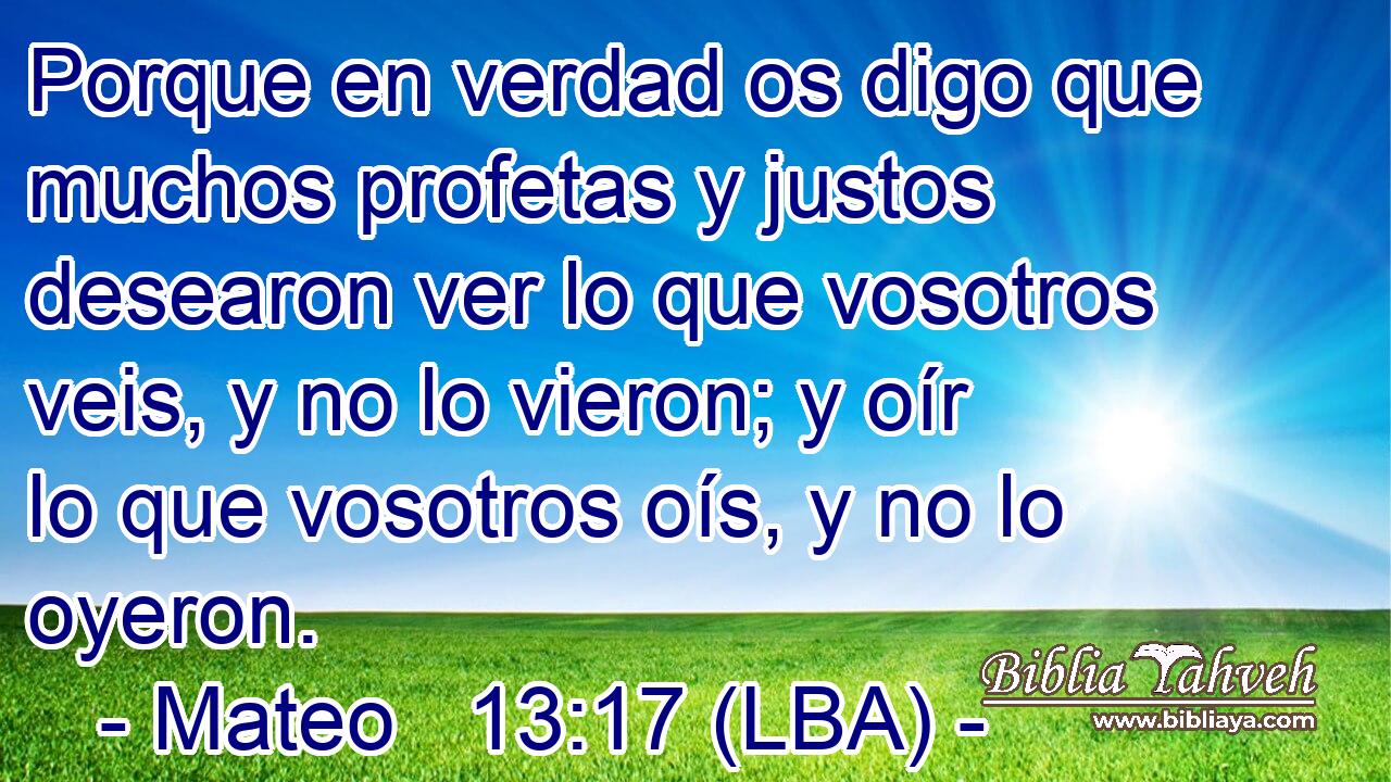 Porque en verdad os digo que muchos profetas y justos desearon ver lo que vosotros veis, y no lo vieron; y oír lo que vosotros oís, y no lo oyeron.