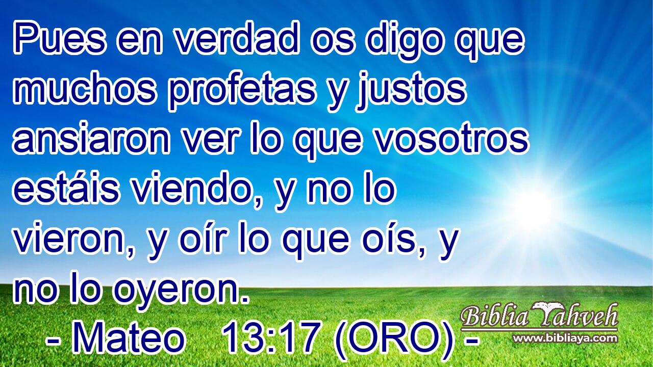  Pues en verdad os digo que muchos profetas y justos ansiaron ver lo que vosotros estáis viendo, y no lo vieron, y oír lo que oís, y no lo oyeron. 