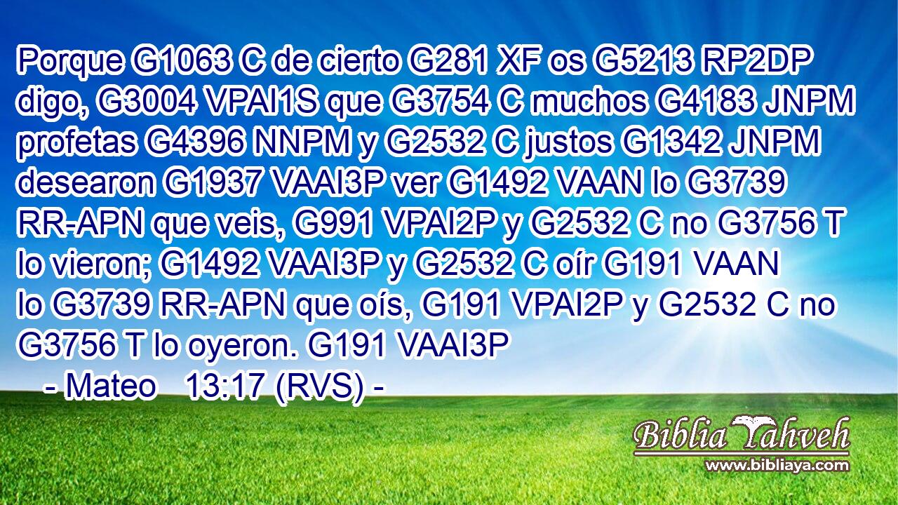 Porque G1063 C de cierto G281 XF os G5213 RP2DP digo, G3004 VPAI1S que G3754 C muchos G4183 JNPM profetas G4396 NNPM y G2532 C justos G1342 JNPM desearon G1937 VAAI3P ver G1492 VAAN lo G3739 RR-APN que veis, G991 VPAI2P y G2532 C no G3756 T lo vieron; G1492 VAAI3P y G2532 C oír G191 VAAN lo G3739 RR-APN que oís, G191 VPAI2P y G2532 C no G3756 T lo oyeron. G191 VAAI3P 