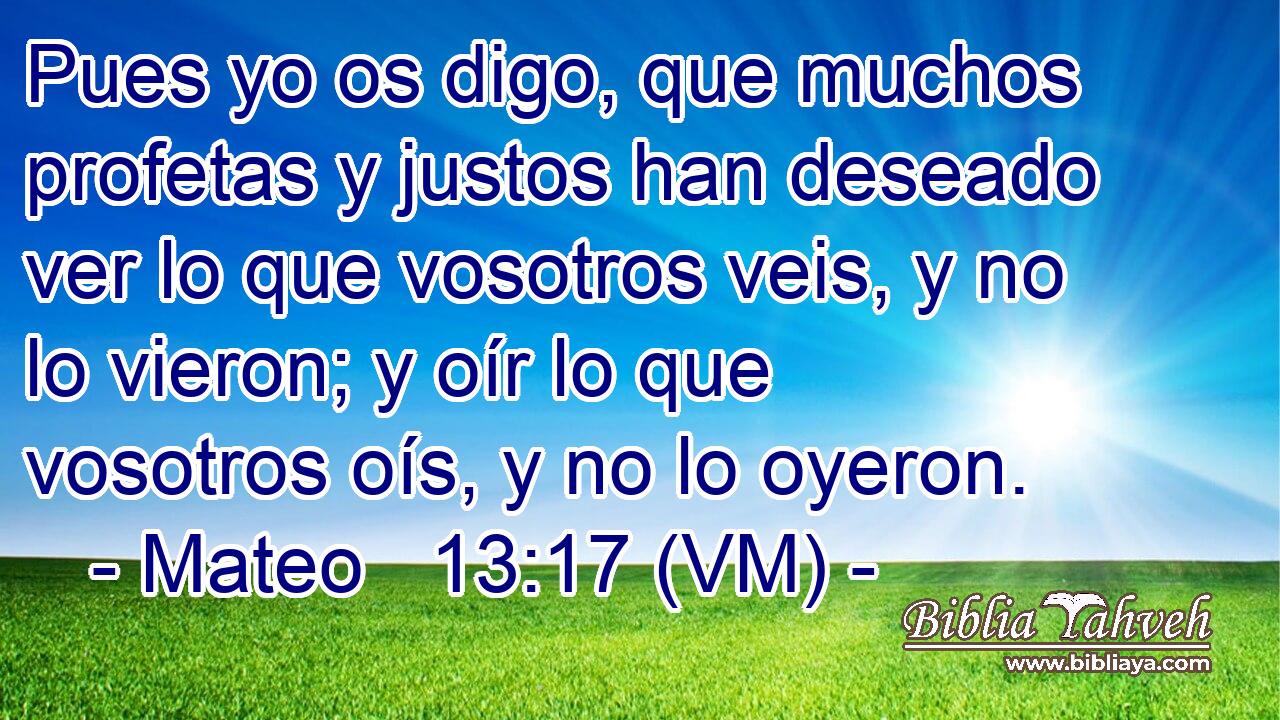  Pues yo os digo, que muchos profetas y justos han deseado ver lo que vosotros veis, y no lo vieron; y oír lo que vosotros oís, y no lo oyeron. 
