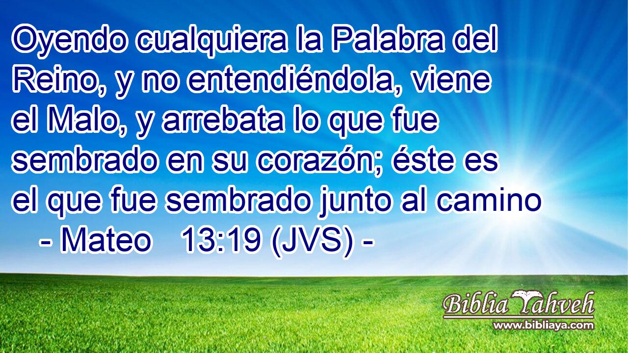 Oyendo cualquiera la Palabra del Reino, y no entendiéndola, viene el Malo, y arrebata lo que fue sembrado en su corazón; éste es el que fue sembrado junto al camino