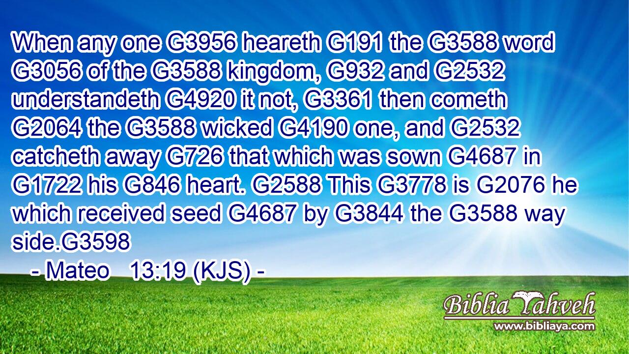 When any one G3956 heareth G191 the G3588 word G3056 of the G3588 kingdom, G932 and G2532 understandeth G4920 it not, G3361 then cometh G2064 the G3588 wicked G4190 one, and G2532 catcheth away G726 that which was sown G4687 in G1722 his G846 heart. G2588 This G3778 is G2076 he which received seed G4687 by G3844 the G3588 way side.G3598