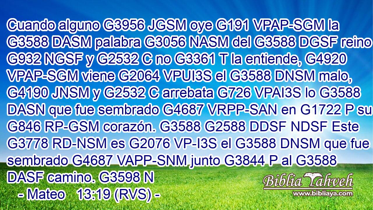 Cuando alguno G3956 JGSM oye G191 VPAP-SGM la G3588 DASM palabra G3056 NASM del G3588 DGSF reino G932 NGSF y G2532 C no G3361 T la entiende, G4920 VPAP-SGM viene G2064 VPUI3S el G3588 DNSM malo, G4190 JNSM y G2532 C arrebata G726 VPAI3S lo G3588 DASN que fue sembrado G4687 VRPP-SAN en G1722 P su G846 RP-GSM corazón. G3588 G2588 DDSF NDSF Este G3778 RD-NSM es G2076 VP-I3S el G3588 DNSM que fue sembrado G4687 VAPP-SNM junto G3844 P al G3588 DASF camino. G3598 N