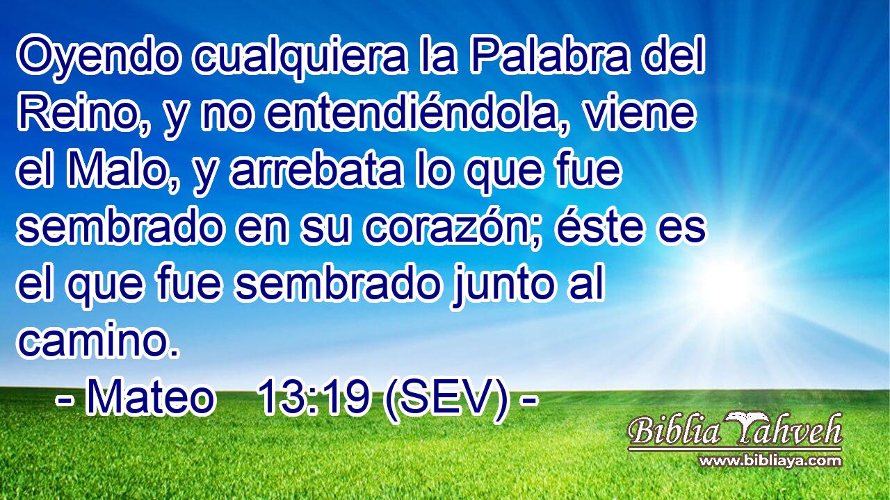 Oyendo cualquiera la Palabra del Reino, y no entendiéndola, viene el Malo, y arrebata lo que fue sembrado en su corazón; éste es el que fue sembrado junto al camino.