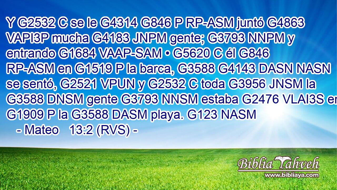 Y G2532 C se le G4314 G846 P RP-ASM juntó G4863 VAPI3P mucha G4183 JNPM gente; G3793 NNPM y entrando G1684 VAAP-SAM • G5620 C él G846 RP-ASM en G1519 P la barca, G3588 G4143 DASN NASN se sentó, G2521 VPUN y G2532 C toda G3956 JNSM la G3588 DNSM gente G3793 NNSM estaba G2476 VLAI3S en G1909 P la G3588 DASM playa. G123 NASM 