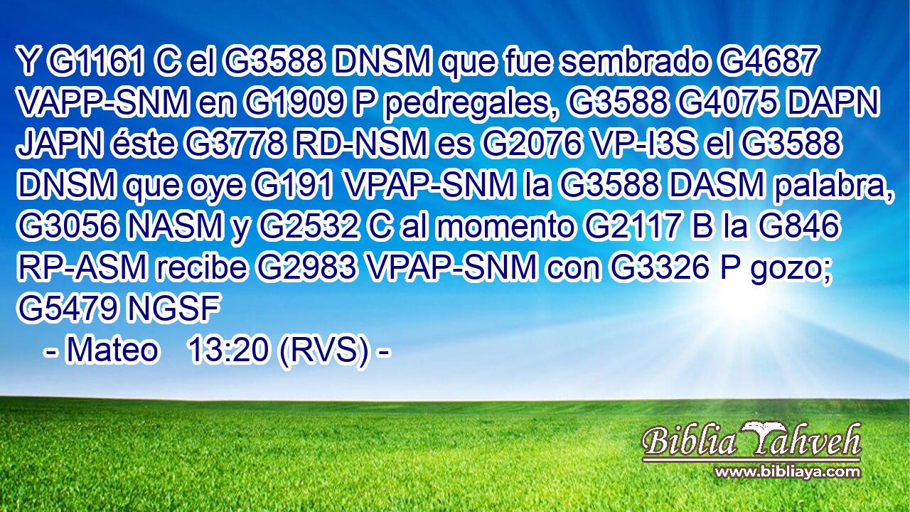 Y G1161 C el G3588 DNSM que fue sembrado G4687 VAPP-SNM en G1909 P pedregales, G3588 G4075 DAPN JAPN éste G3778 RD-NSM es G2076 VP-I3S el G3588 DNSM que oye G191 VPAP-SNM la G3588 DASM palabra, G3056 NASM y G2532 C al momento G2117 B la G846 RP-ASM recibe G2983 VPAP-SNM con G3326 P gozo; G5479 NGSF 