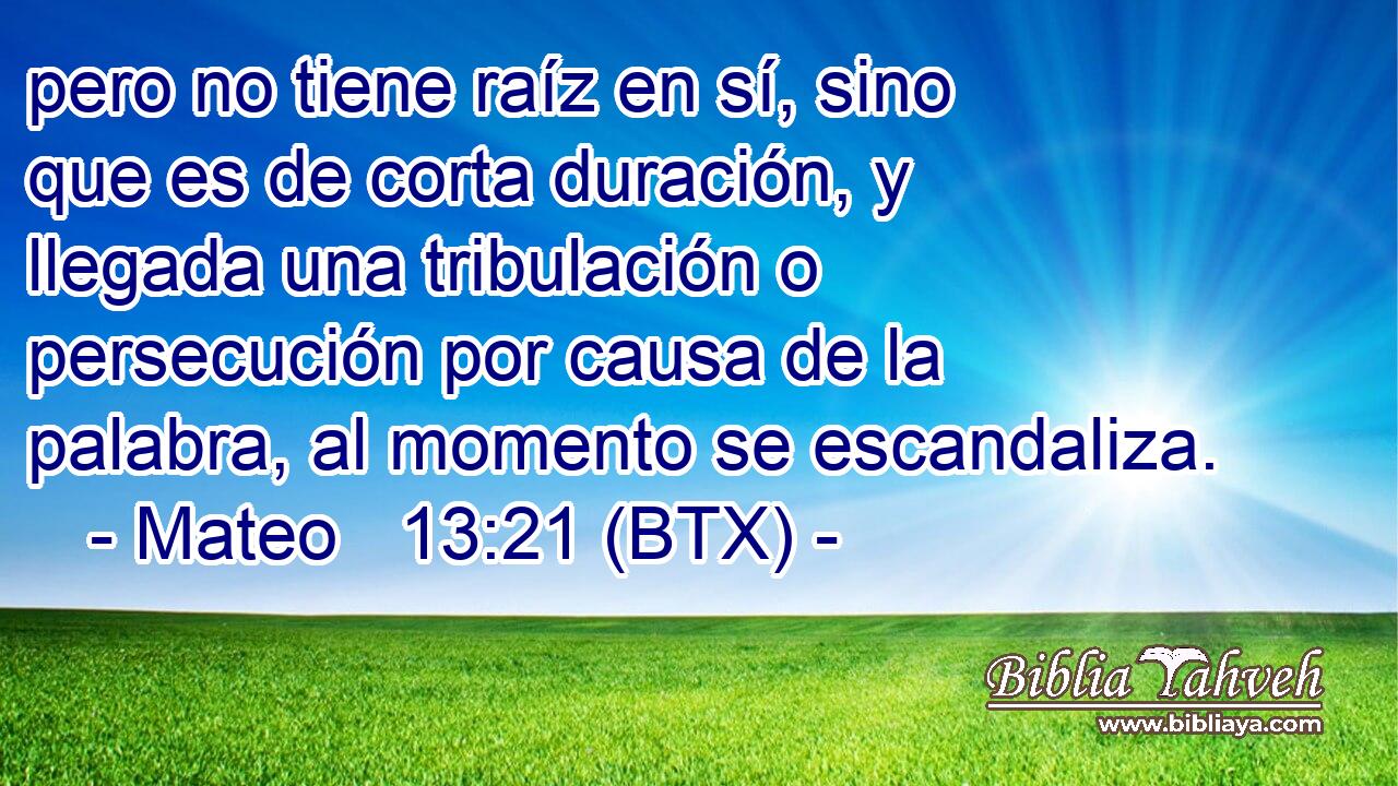 pero no tiene raíz en sí, sino que es de corta duración, y llegada una tribulación o persecución por causa de la palabra, al momento se escandaliza.