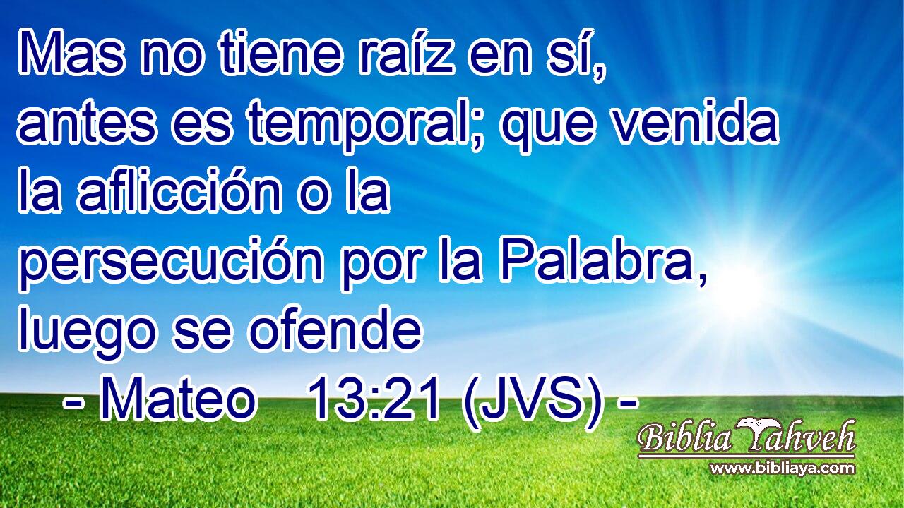 Mas no tiene raíz en sí, antes es temporal; que venida la aflicción o la persecución por la Palabra, luego se ofende