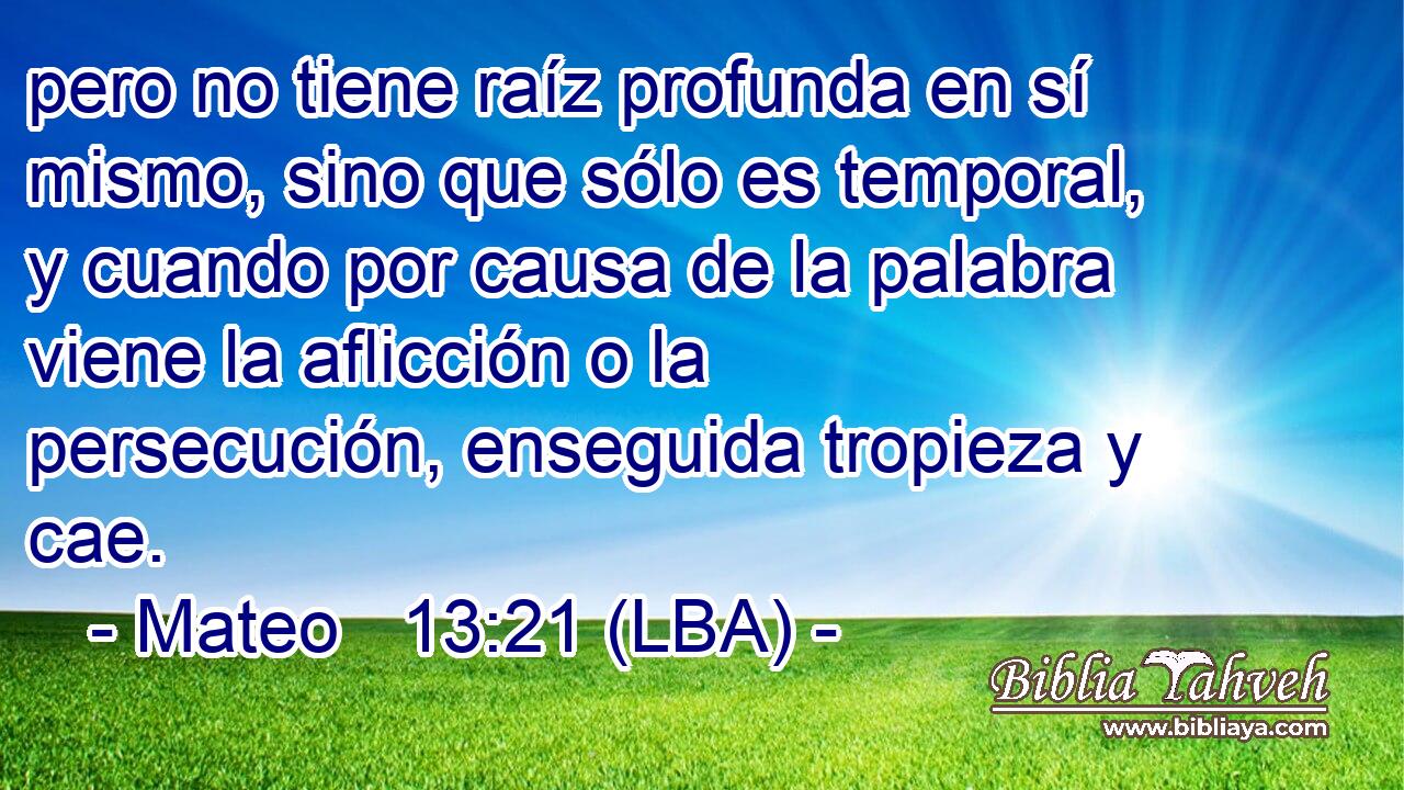 pero no tiene raíz profunda en sí mismo, sino que sólo es temporal, y cuando por causa de la palabra viene la aflicción o la persecución, enseguida tropieza y cae.