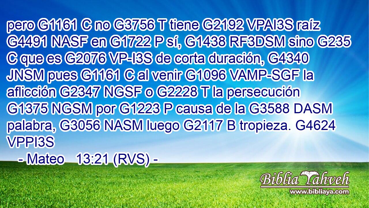 pero G1161 C no G3756 T tiene G2192 VPAI3S raíz G4491 NASF en G1722 P sí, G1438 RF3DSM sino G235 C que es G2076 VP-I3S de corta duración, G4340 JNSM pues G1161 C al venir G1096 VAMP-SGF la aflicción G2347 NGSF o G2228 T la persecución G1375 NGSM por G1223 P causa de la G3588 DASM palabra, G3056 NASM luego G2117 B tropieza. G4624 VPPI3S 