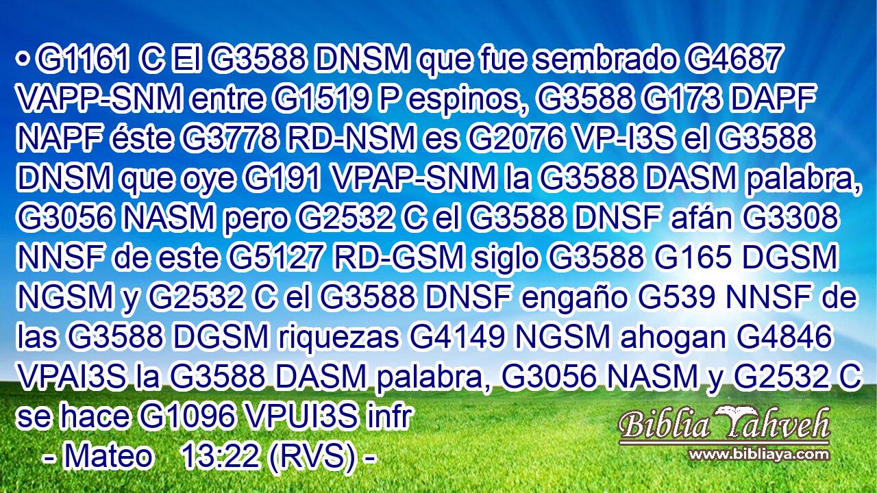 • G1161 C El G3588 DNSM que fue sembrado G4687 VAPP-SNM entre G1519 P espinos, G3588 G173 DAPF NAPF éste G3778 RD-NSM es G2076 VP-I3S el G3588 DNSM que oye G191 VPAP-SNM la G3588 DASM palabra, G3056 NASM pero G2532 C el G3588 DNSF afán G3308 NNSF de este G5127 RD-GSM siglo G3588 G165 DGSM NGSM y G2532 C el G3588 DNSF engaño G539 NNSF de las G3588 DGSM riquezas G4149 NGSM ahogan G4846 VPAI3S la G3588 DASM palabra, G3056 NASM y G2532 C se hace G1096 VPUI3S infr