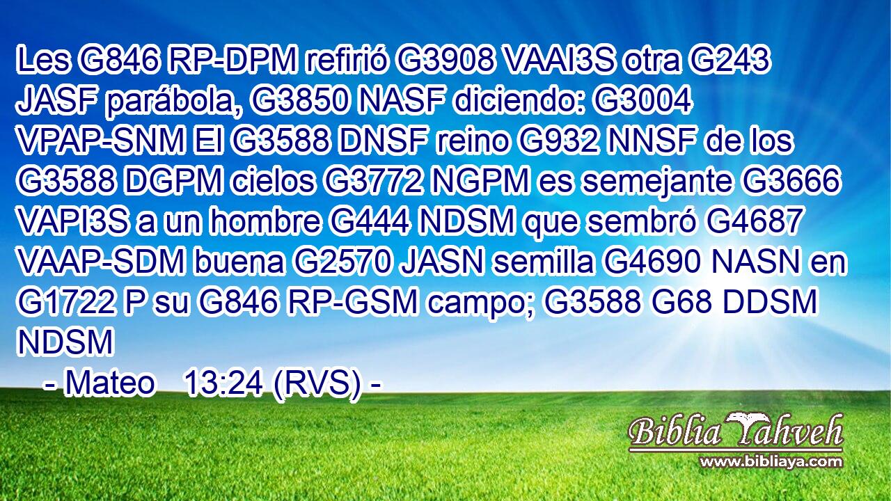 Les G846 RP-DPM refirió G3908 VAAI3S otra G243 JASF parábola, G3850 NASF diciendo: G3004 VPAP-SNM El G3588 DNSF reino G932 NNSF de los G3588 DGPM cielos G3772 NGPM es semejante G3666 VAPI3S a un hombre G444 NDSM que sembró G4687 VAAP-SDM buena G2570 JASN semilla G4690 NASN en G1722 P su G846 RP-GSM campo; G3588 G68 DDSM NDSM 