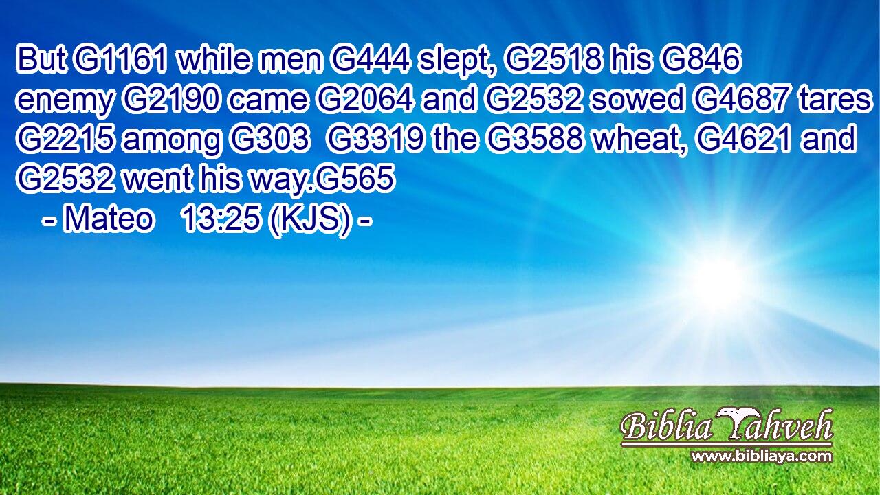 But G1161 while men G444 slept, G2518 his G846 enemy G2190 came G2064 and G2532 sowed G4687 tares G2215 among G303  G3319 the G3588 wheat, G4621 and G2532 went his way.G565