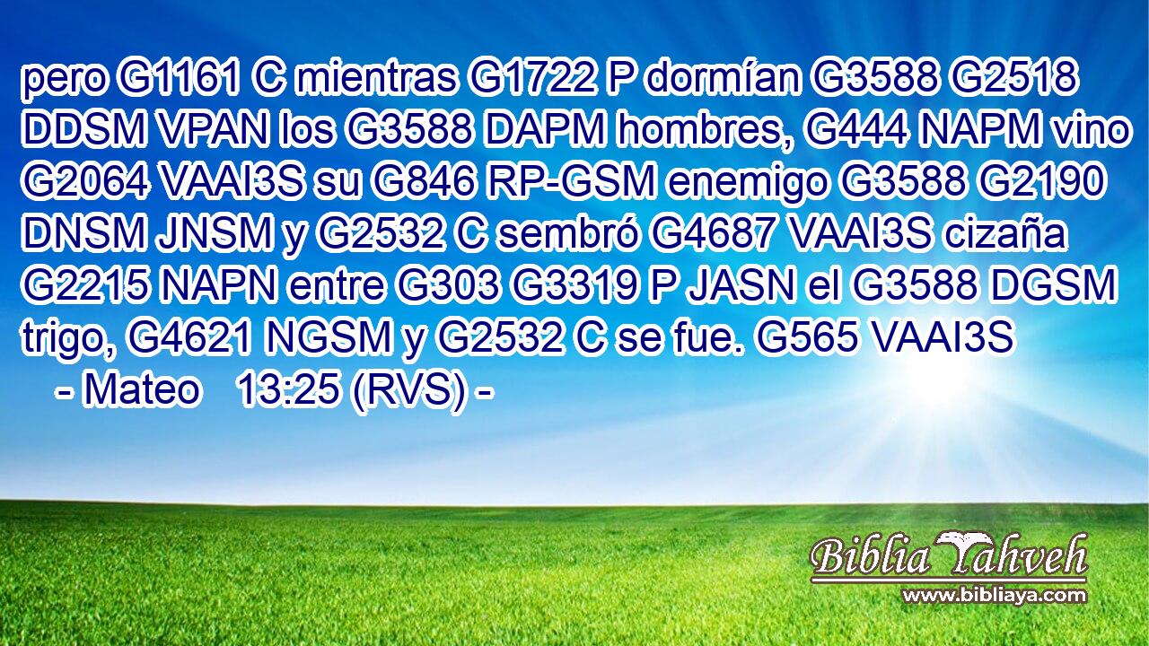 pero G1161 C mientras G1722 P dormían G3588 G2518 DDSM VPAN los G3588 DAPM hombres, G444 NAPM vino G2064 VAAI3S su G846 RP-GSM enemigo G3588 G2190 DNSM JNSM y G2532 C sembró G4687 VAAI3S cizaña G2215 NAPN entre G303 G3319 P JASN el G3588 DGSM trigo, G4621 NGSM y G2532 C se fue. G565 VAAI3S 